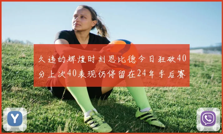 久违的辉煌时刻恩比德今日狂砍40分上次40表现仍停留在24年季后赛