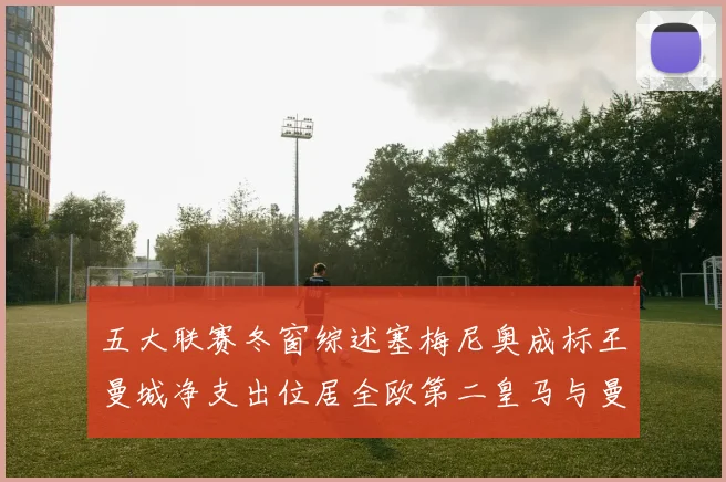 五大联赛冬窗综述塞梅尼奥成标王曼城净支出位居全欧第二皇马与曼联均未投入