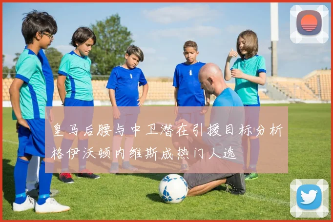 皇马后腰与中卫潜在引援目标分析格伊沃顿内维斯成热门人选
