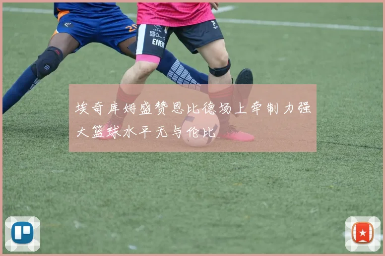 埃奇库姆盛赞恩比德场上牵制力强大篮球水平无与伦比