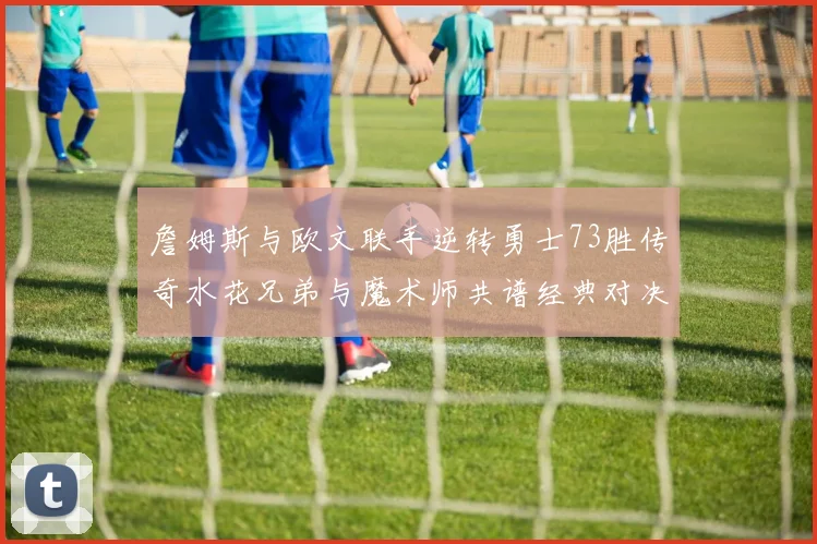 詹姆斯与欧文联手逆转勇士73胜传奇水花兄弟与魔术师共谱经典对决