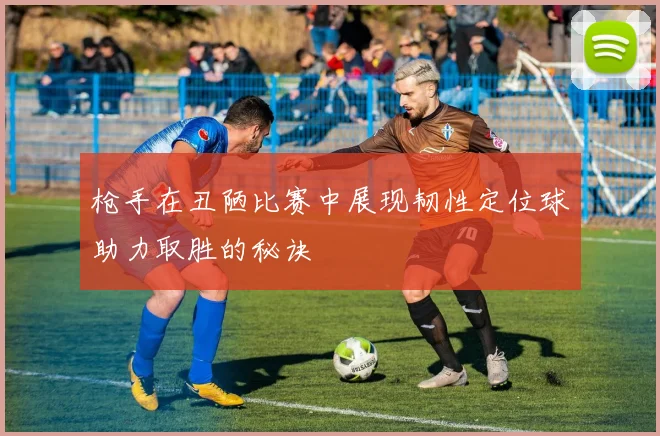 枪手在丑陋比赛中展现韧性定位球助力取胜的秘诀