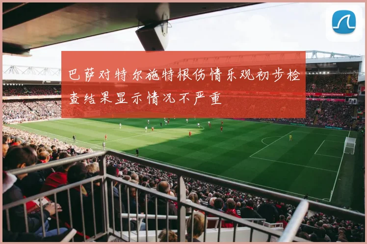 巴萨对特尔施特根伤情乐观初步检查结果显示情况不严重