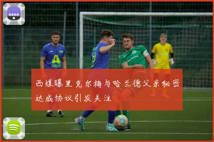 西媒曝里克尔梅与哈兰德父亲秘密达成协议引发关注