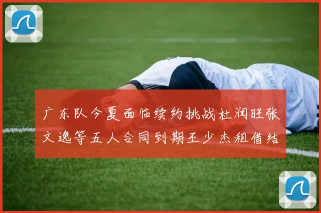 广东队今夏面临续约挑战杜润旺张文逸等五人合同到期王少杰租借结束