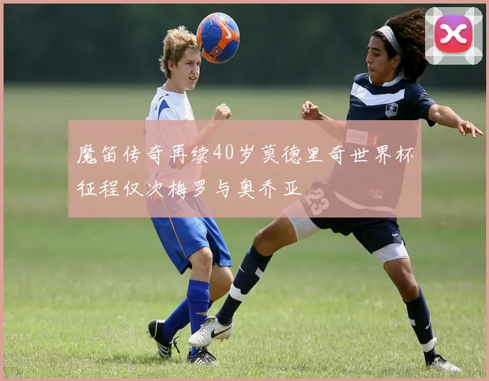 魔笛传奇再续40岁莫德里奇世界杯征程仅次梅罗与奥乔亚