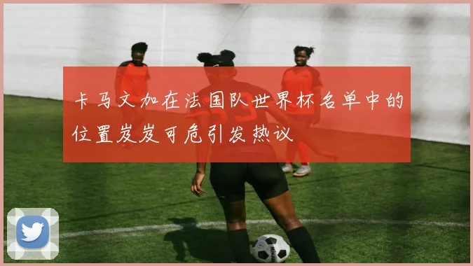 卡马文加在法国队世界杯名单中的位置岌岌可危引发热议