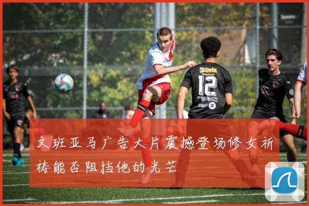 文班亚马广告大片震撼登场修女祈祷能否阻挡他的光芒