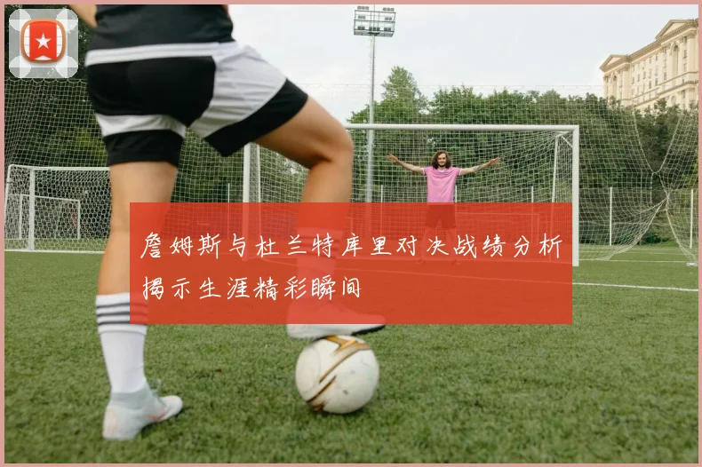 詹姆斯与杜兰特库里对决战绩分析揭示生涯精彩瞬间