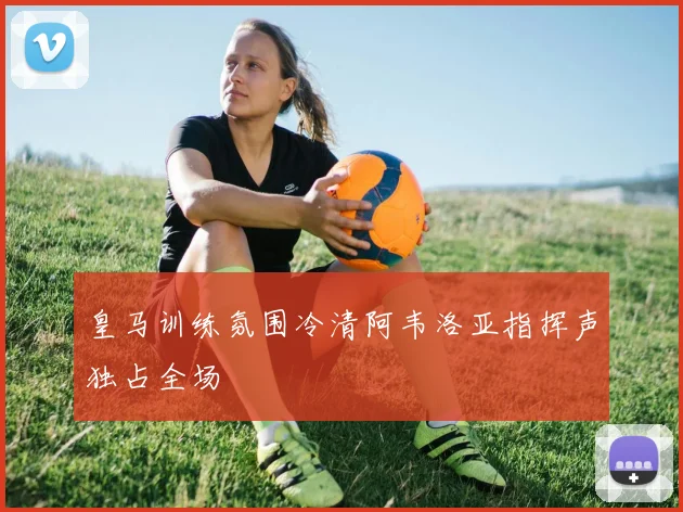 皇马训练氛围冷清阿韦洛亚指挥声独占全场